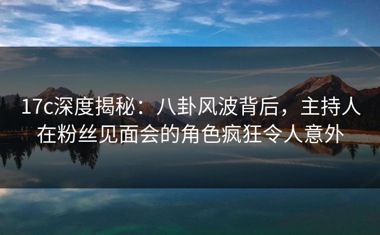 17c深度揭秘：八卦风波背后，主持人在粉丝见面会的角色疯狂令人意外