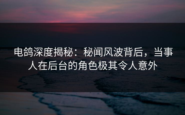 电鸽深度揭秘：秘闻风波背后，当事人在后台的角色极其令人意外