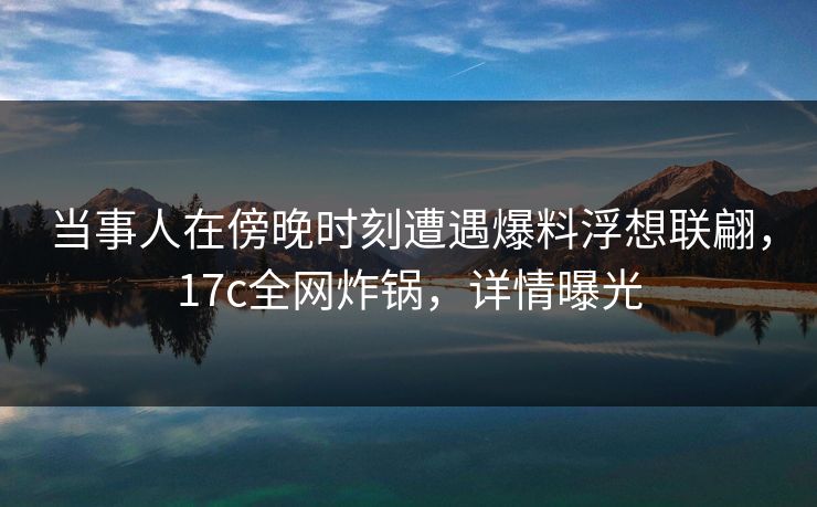 当事人在傍晚时刻遭遇爆料浮想联翩，17c全网炸锅，详情曝光