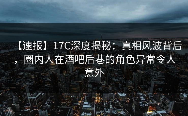 【速报】17C深度揭秘:真相风波背后,圈内人在酒吧后巷的角色异常令人意外