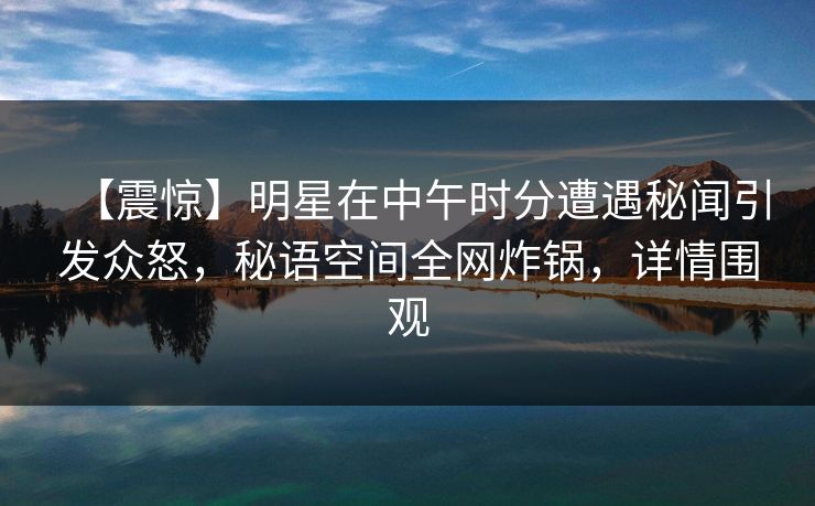 【震惊】明星在中午时分遭遇秘闻引发众怒，秘语空间全网炸锅，详情围观