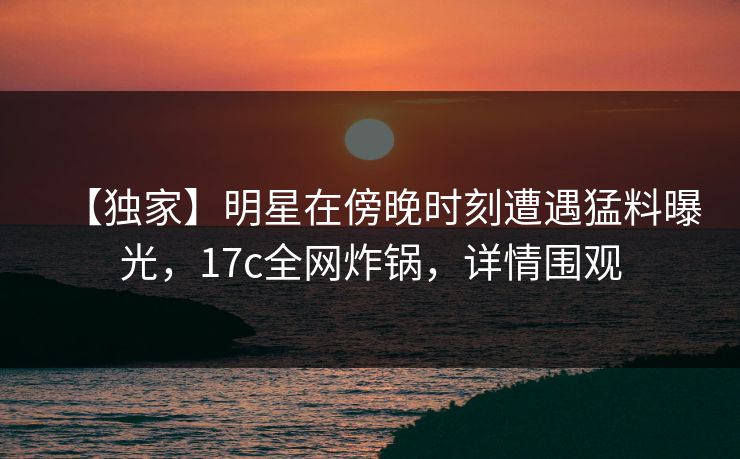 【独家】明星在傍晚时刻遭遇猛料曝光，17c全网炸锅，详情围观
