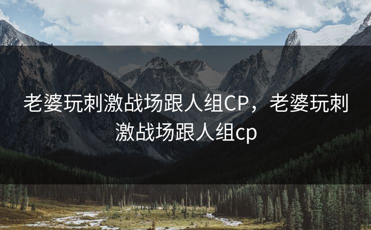 老婆玩刺激战场跟人组CP,老婆玩刺激战场跟人组cp 老婆玩刺激战场跟人组CP,老婆玩刺激战场跟人组cp