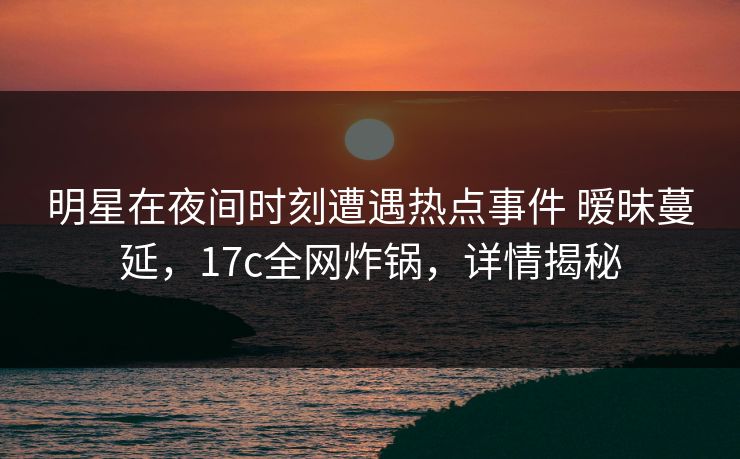明星在夜间时刻遭遇热点事件 暧昧蔓延，17c全网炸锅，详情揭秘