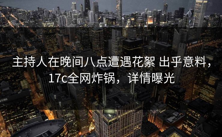 主持人在晚间八点遭遇花絮 出乎意料，17c全网炸锅，详情曝光