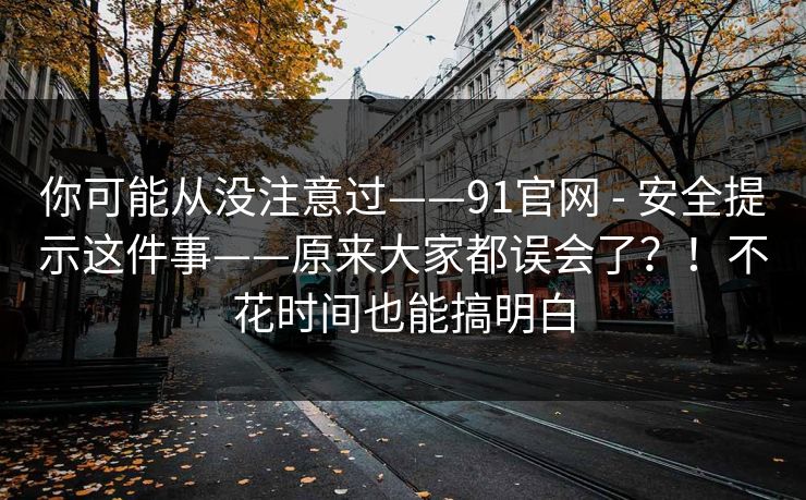你可能从没注意过——91官网 - 安全提示这件事——原来大家都误会了？！不花时间也能搞明白