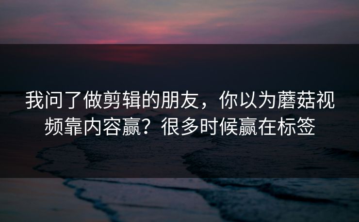 我问了做剪辑的朋友，你以为蘑菇视频靠内容赢？很多时候赢在标签