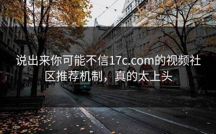 说出来你可能不信17c.com的视频社区推荐机制，真的太上头