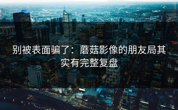 别被表面骗了：蘑菇影像的朋友局其实有完整复盘