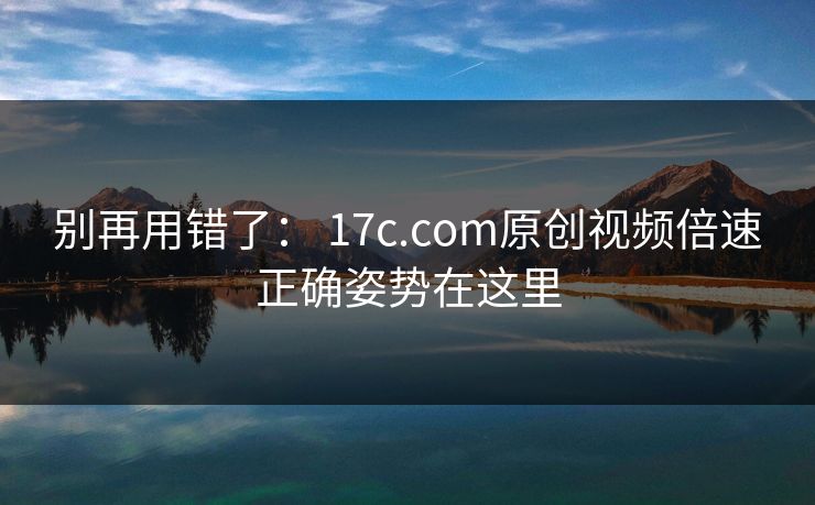 别再用错了: 17c.com原创视频倍速正确姿势在这里