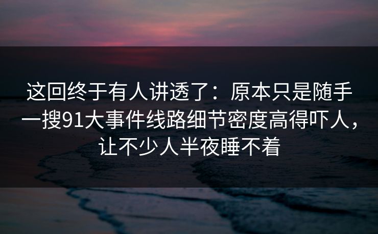 这回终于有人讲透了：原本只是随手一搜91大事件线路细节密度高得吓人，让不少人半夜睡不着