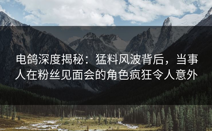 电鸽深度揭秘：猛料风波背后，当事人在粉丝见面会的角色疯狂令人意外