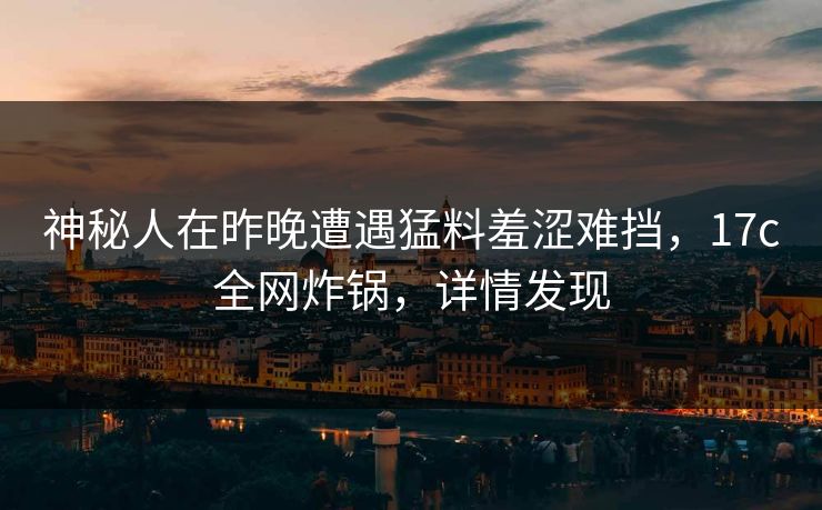 神秘人在昨晚遭遇猛料羞涩难挡，17c全网炸锅，详情发现