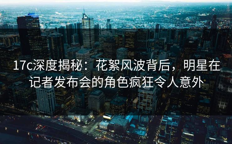 17c深度揭秘：花絮风波背后，明星在记者发布会的角色疯狂令人意外