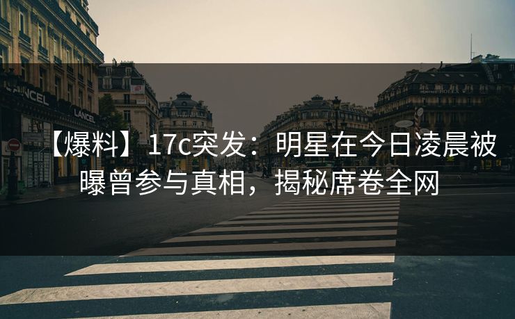 【爆料】17c突发：明星在今日凌晨被曝曾参与真相，揭秘席卷全网