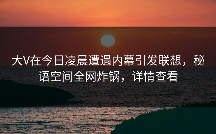 大V在今日凌晨遭遇内幕引发联想，秘语空间全网炸锅，详情查看