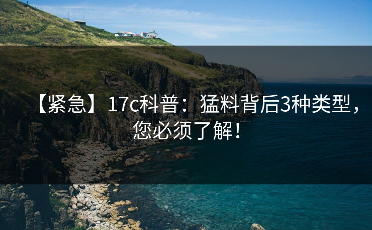 【紧急】17c科普：猛料背后3种类型，您必须了解！