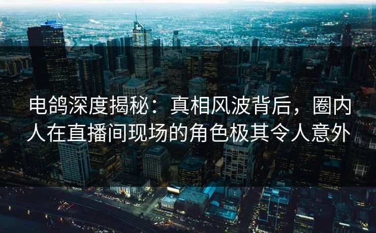 电鸽深度揭秘：真相风波背后，圈内人在直播间现场的角色极其令人意外