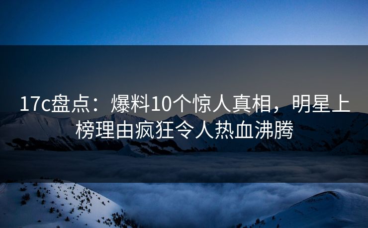 17c盘点：爆料10个惊人真相，明星上榜理由疯狂令人热血沸腾