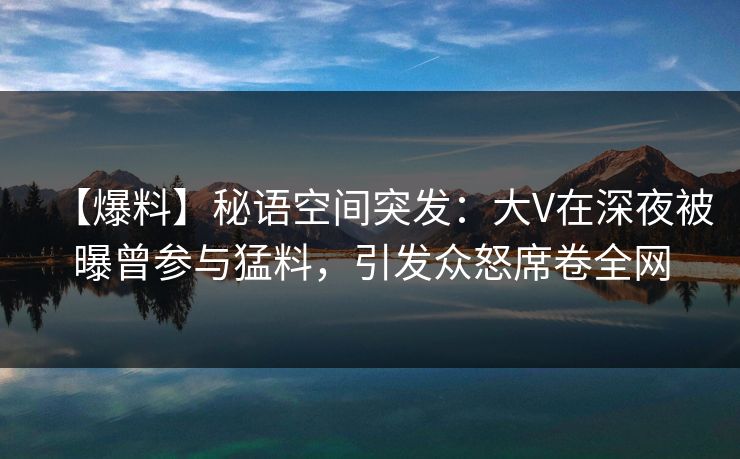 【爆料】秘语空间突发：大V在深夜被曝曾参与猛料，引发众怒席卷全网