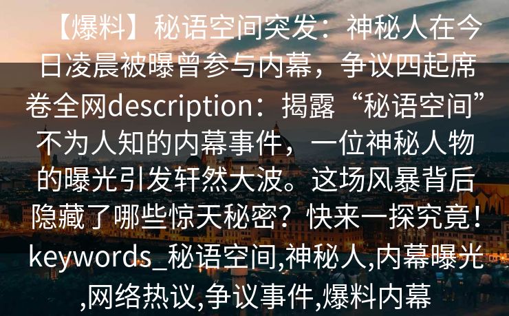 【爆料】秘语空间突发：神秘人在今日凌晨被曝曾参与内幕，争议四起席卷全网description：揭露“秘语空间”不为人知的内幕事件，一位神秘人物的曝光引发轩然大波。这场风暴背后隐藏了哪些惊天秘密？快来一探究竟！keywords_秘语空间,神秘人,内幕曝光,网络热议,争议事件,爆料内幕