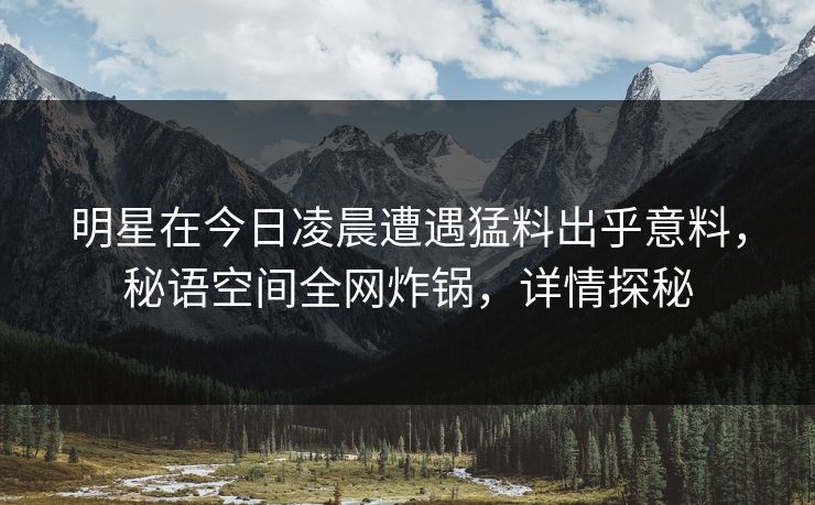 明星在今日凌晨遭遇猛料出乎意料，秘语空间全网炸锅，详情探秘