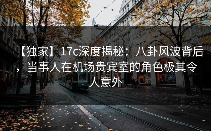 【独家】17c深度揭秘:八卦风波背后,当事人在机场贵宾室的角色极其令人意外 【独家】17c深度揭秘:八卦风波背后,当事人在机场贵宾室的角色极其令人意外