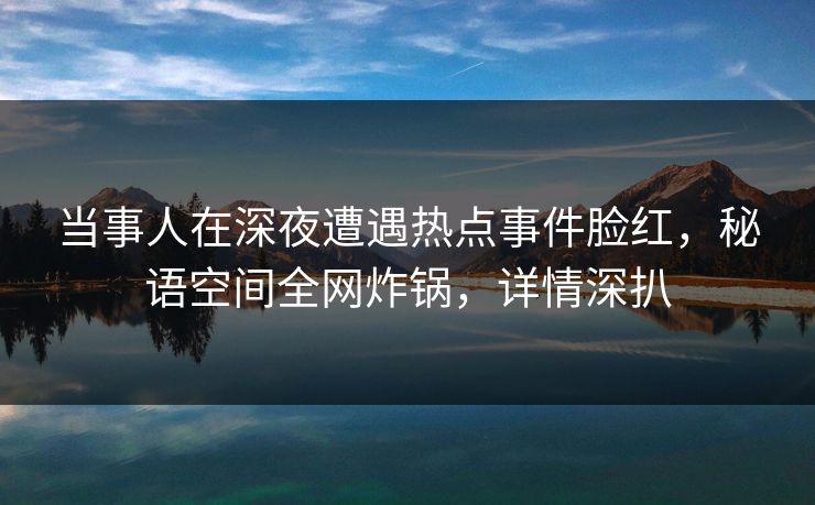 当事人在深夜遭遇热点事件脸红，秘语空间全网炸锅，详情深扒