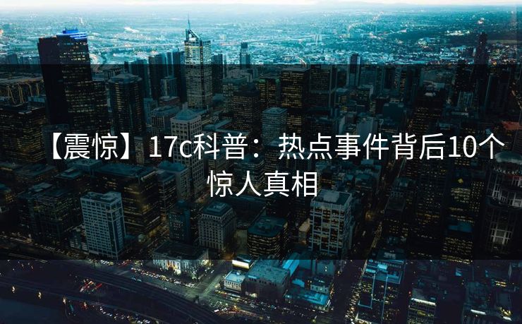 【震惊】17c科普:热点事件背后10个惊人真相 【震惊】17c科普:热点事件背后10个惊人真相