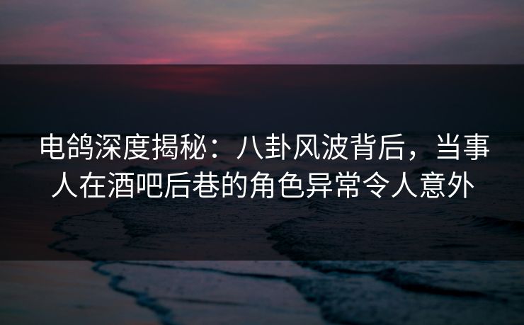 电鸽深度揭秘：八卦风波背后，当事人在酒吧后巷的角色异常令人意外