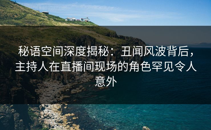 秘语空间深度揭秘：丑闻风波背后，主持人在直播间现场的角色罕见令人意外