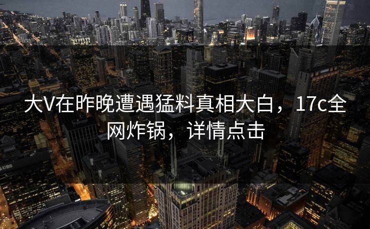 大V在昨晚遭遇猛料真相大白,17c全网炸锅,详情点击 大V在昨晚遭遇猛料真相大白,17c全网炸锅,详情点击