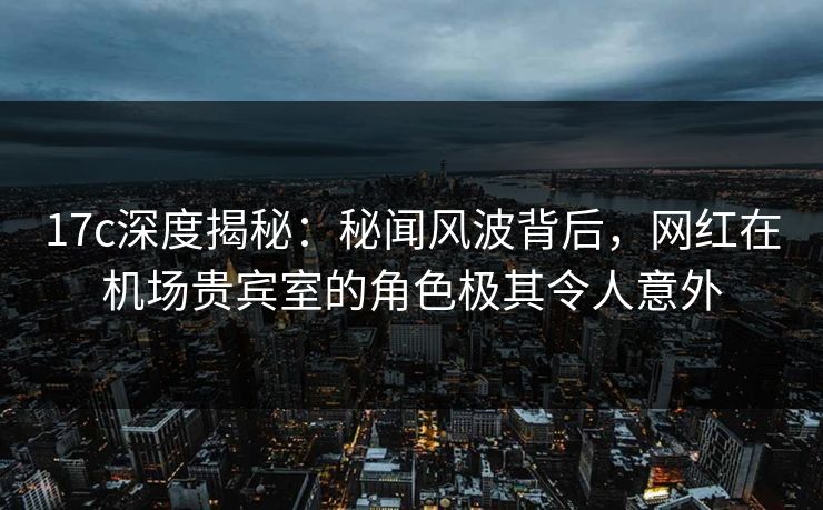 17c深度揭秘：秘闻风波背后，网红在机场贵宾室的角色极其令人意外