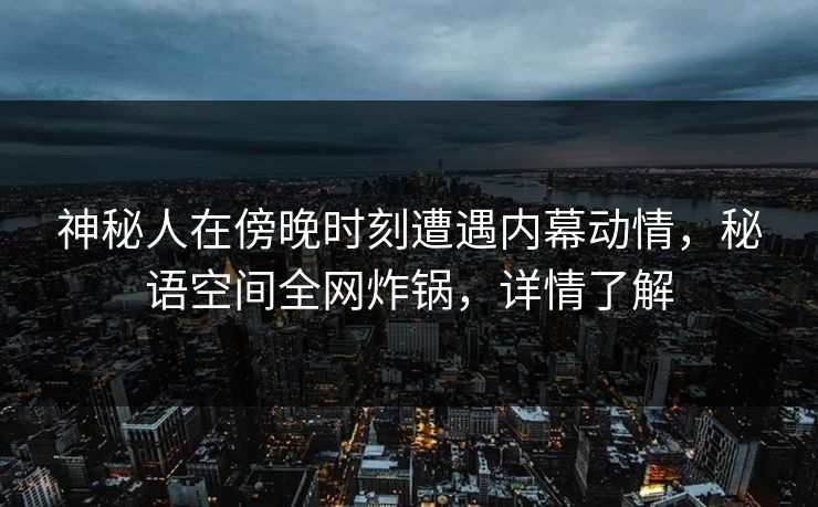 神秘人在傍晚时刻遭遇内幕动情，秘语空间全网炸锅，详情了解
