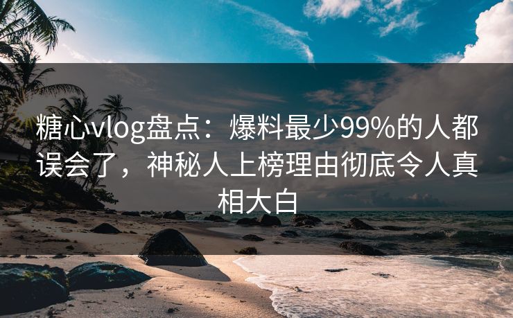 糖心vlog盘点：爆料最少99%的人都误会了，神秘人上榜理由彻底令人真相大白