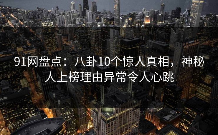 91网盘点：八卦10个惊人真相，神秘人上榜理由异常令人心跳