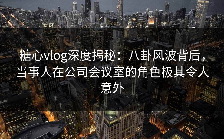 糖心vlog深度揭秘：八卦风波背后，当事人在公司会议室的角色极其令人意外
