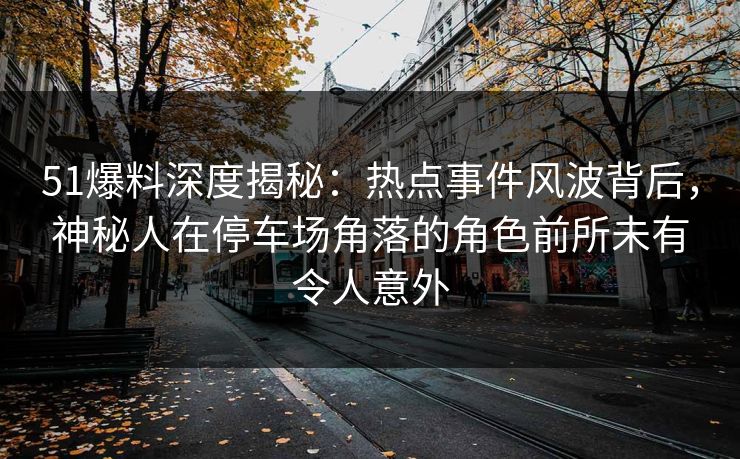 51爆料深度揭秘：热点事件风波背后，神秘人在停车场角落的角色前所未有令人意外