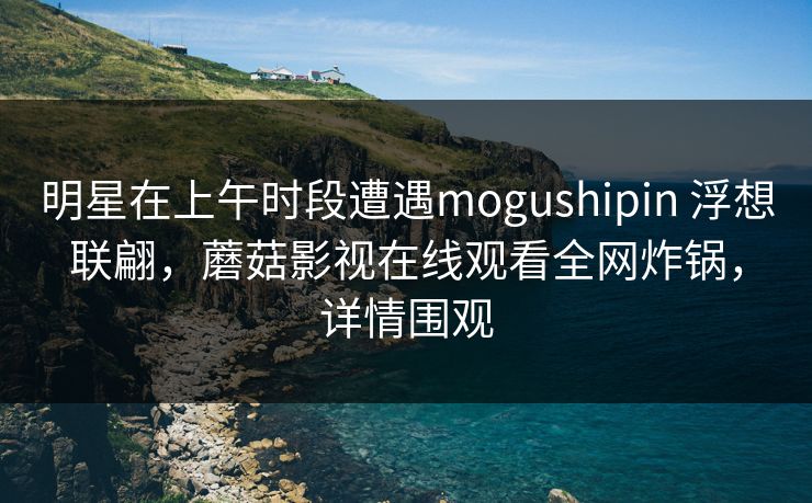 明星在上午时段遭遇mogushipin 浮想联翩，蘑菇影视在线观看全网炸锅，详情围观