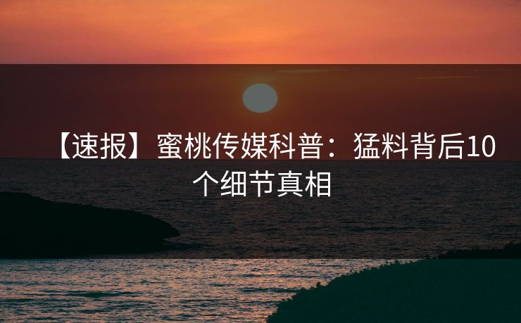 【速报】蜜桃传媒科普:猛料背后10个细节真相