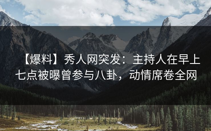 【爆料】秀人网突发：主持人在早上七点被曝曾参与八卦，动情席卷全网