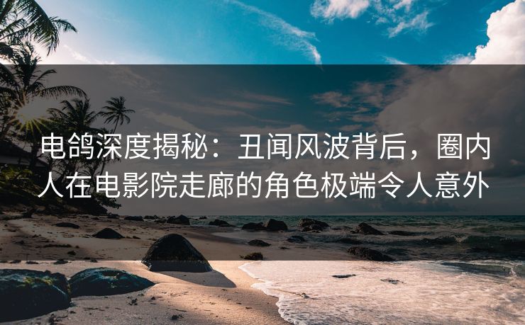 电鸽深度揭秘：丑闻风波背后，圈内人在电影院走廊的角色极端令人意外