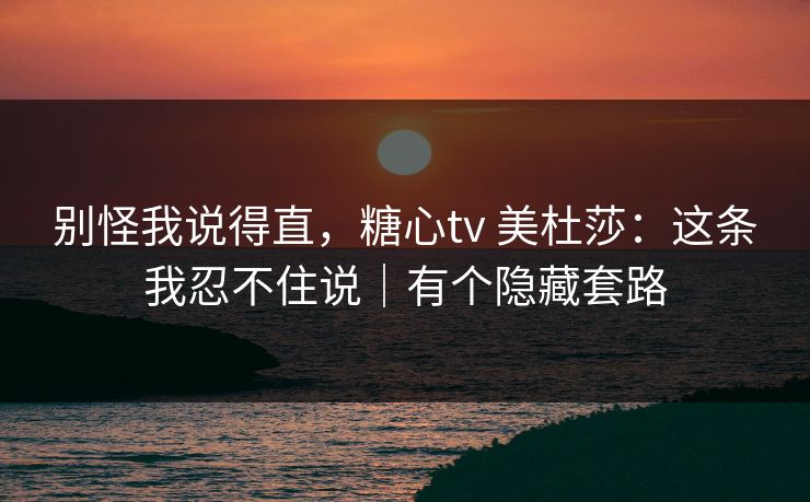 别怪我说得直，糖心tv 美杜莎：这条我忍不住说｜有个隐藏套路