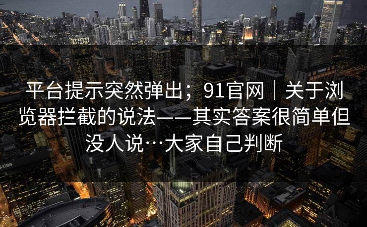 平台提示突然弹出;91官网|关于浏览器拦截的说法——其实答案很简单但没人说…大家自己判断 平台提示突然弹出;91官网|关于浏览器拦截的说法——其实答案很简单但没人说…大家自己判断