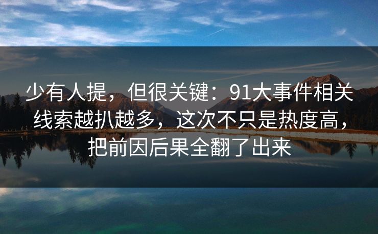 少有人提，但很关键：91大事件相关线索越扒越多，这次不只是热度高，把前因后果全翻了出来